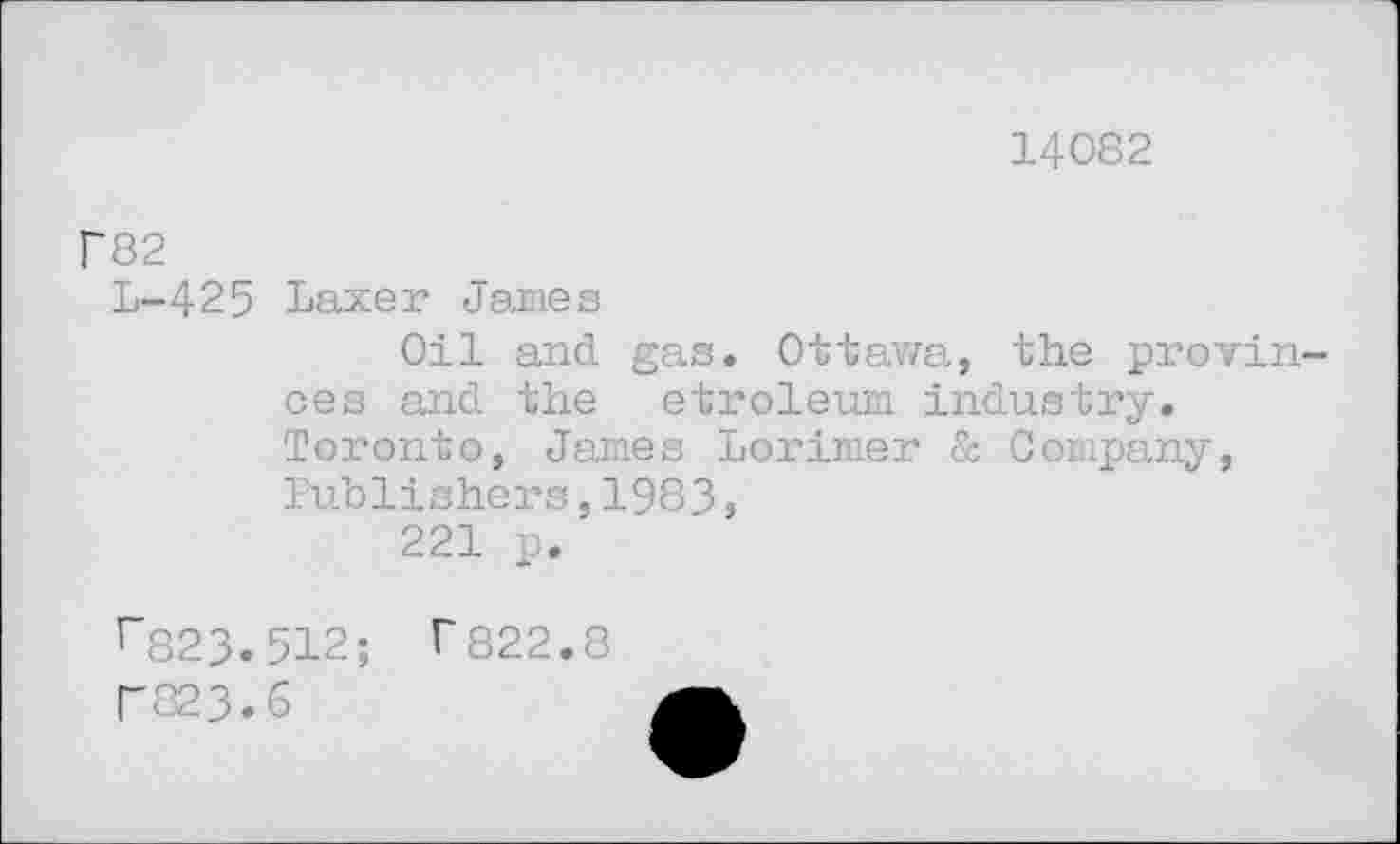 ﻿14082
P82
L-425 Laxer James
Oil and gas. Ottawa, the provinces and the etroleum industry. Toronto, James Lorimer & Company, Publishers,1983,
221 p.
r823.512; T822.8 r823.6